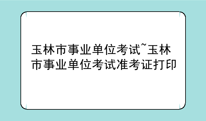 玉林市事业单位考试~玉林市事业单位考试准考证打印