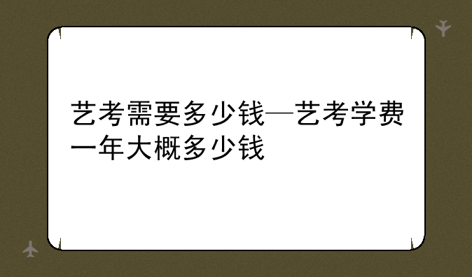 艺考需要多少钱—艺考学费一年大概多少钱