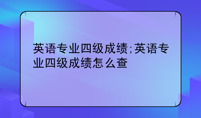 英语专业四级成绩;英语专业四级成绩怎么查