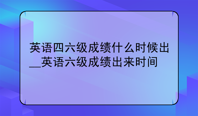英语四六级成绩什么时候出__英语六级成绩出来时间
