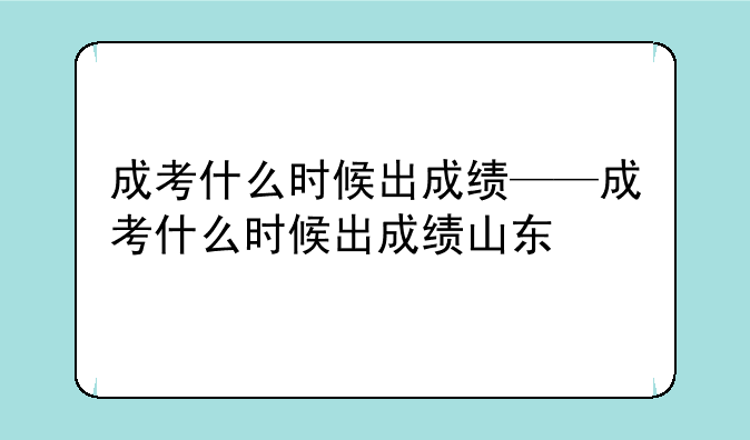 成考什么时候出成绩——成考什么时候出成绩山东