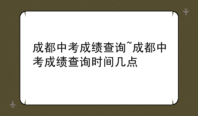 成都中考成绩查询~成都中考成绩查询时间几点