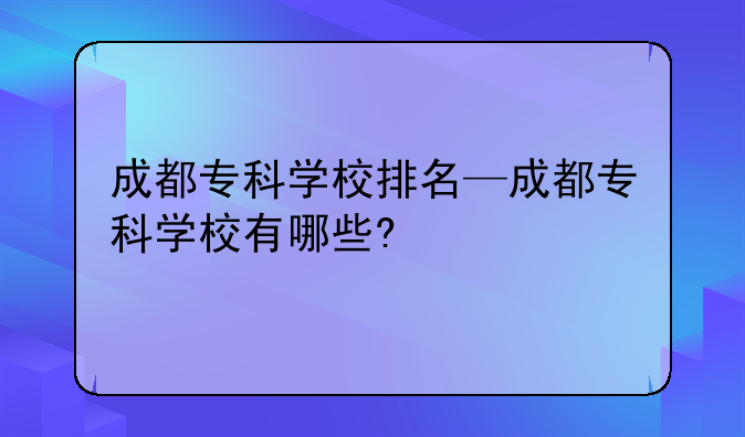 成都专科学校排名—成都专科学校有哪些?