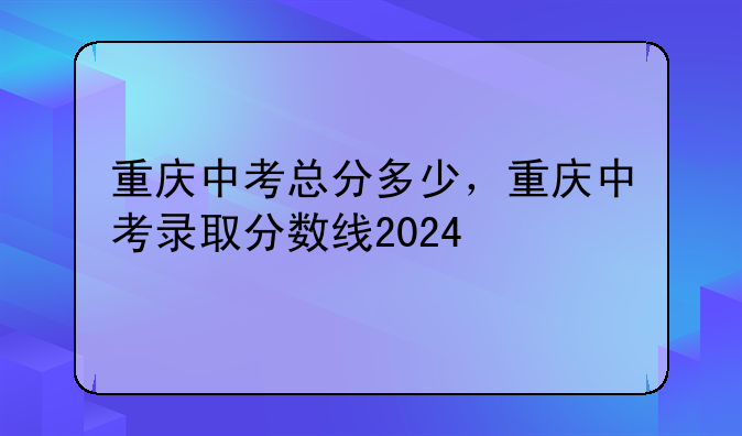 重庆中考总分多少，重庆中考录取分数线2024