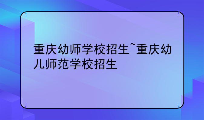 重庆幼师学校招生~重庆幼儿师范学校招生