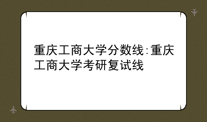 重庆工商大学分数线:重庆工商大学考研复试线