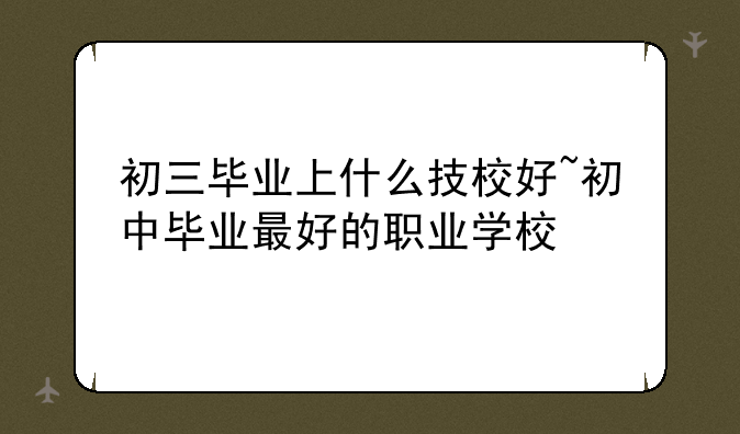 初三毕业上什么技校好~初中毕业最好的职业学校