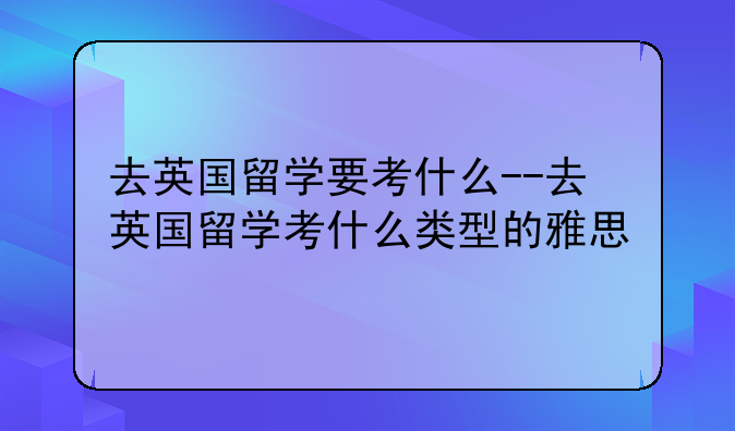 去英国留学要考什么--去英国留学考什么类型的雅思