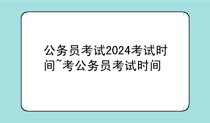 公务员考试2024考试时间~考公务员考试时间