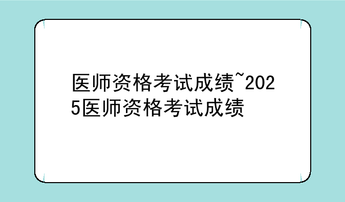 医师资格考试成绩~2025医师资格考试成绩