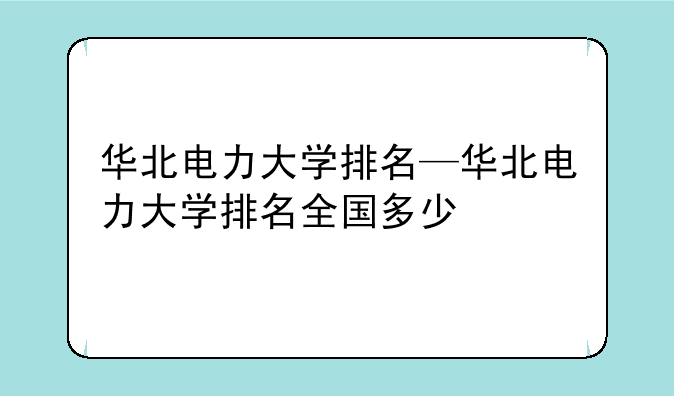 华北电力大学排名—华北电力大学排名全国多少